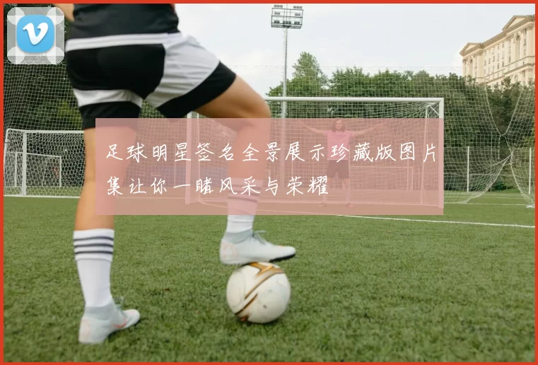 足球明星签名全景展示珍藏版图片集让你一睹风采与荣耀