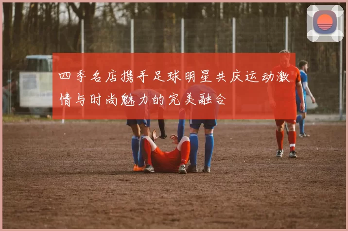四季名店携手足球明星共庆运动激情与时尚魅力的完美融合