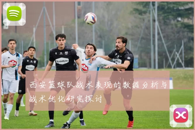 西安篮球队战术表现的数据分析与战术优化研究探讨