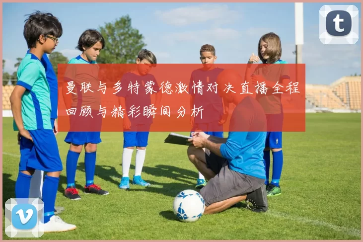 曼联与多特蒙德激情对决直播全程回顾与精彩瞬间分析