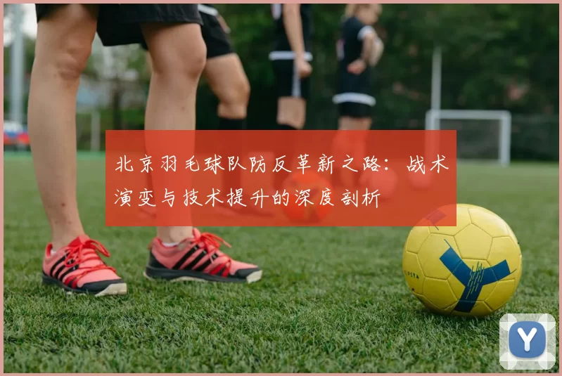 北京羽毛球队防反革新之路：战术演变与技术提升的深度剖析