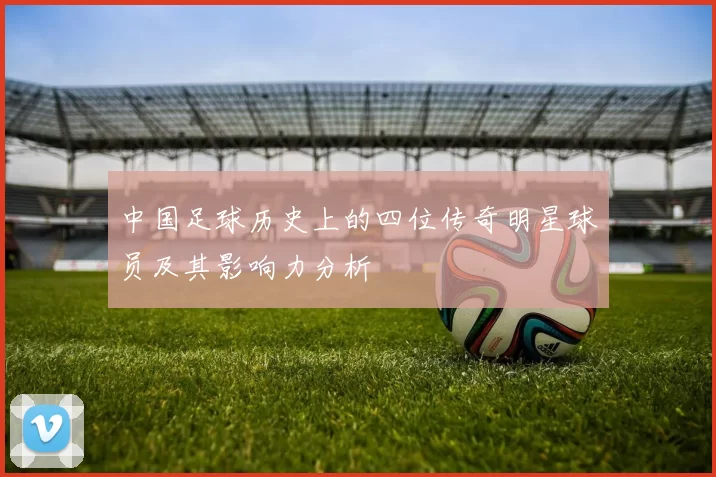 中国足球历史上的四位传奇明星球员及其影响力分析