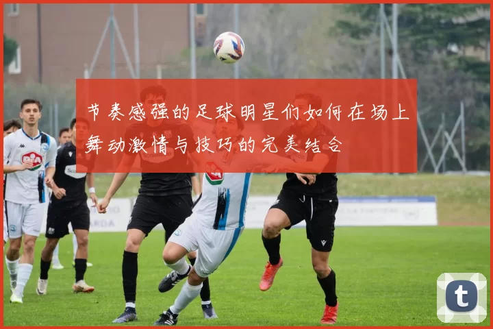 节奏感强的足球明星们如何在场上舞动激情与技巧的完美结合