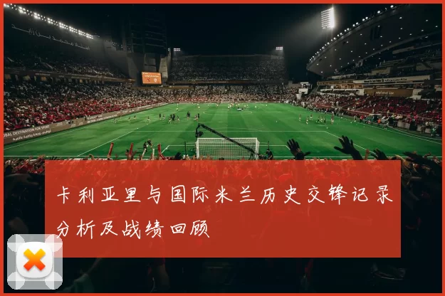 卡利亚里与国际米兰历史交锋记录分析及战绩回顾
