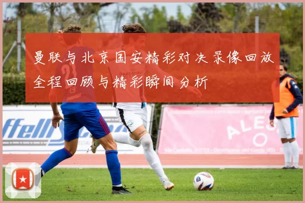 曼联与北京国安精彩对决录像回放全程回顾与精彩瞬间分析