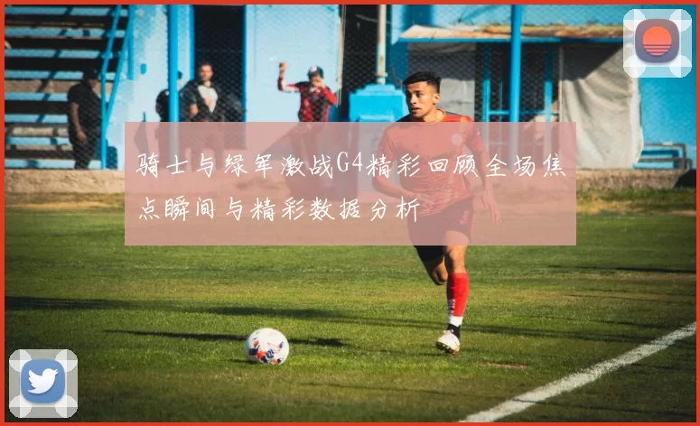 骑士与绿军激战G4精彩回顾全场焦点瞬间与精彩数据分析