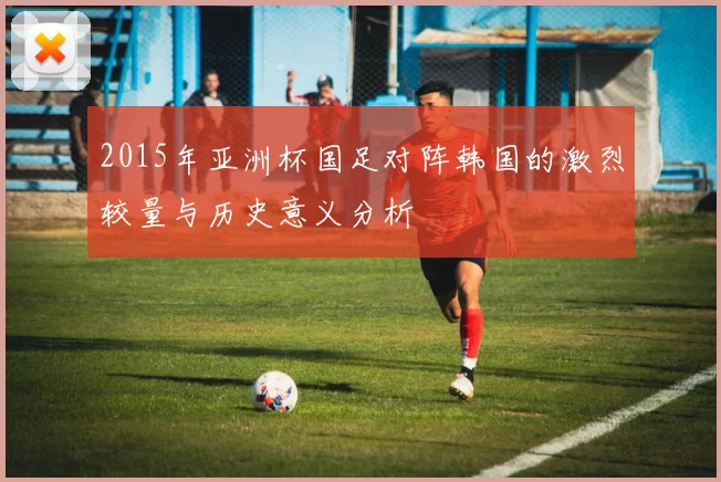 2015年亚洲杯国足对阵韩国的激烈较量与历史意义分析