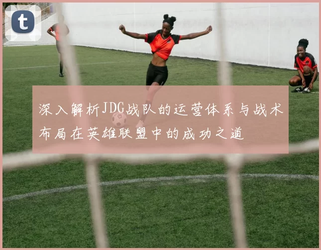 深入解析JDG战队的运营体系与战术布局在英雄联盟中的成功之道