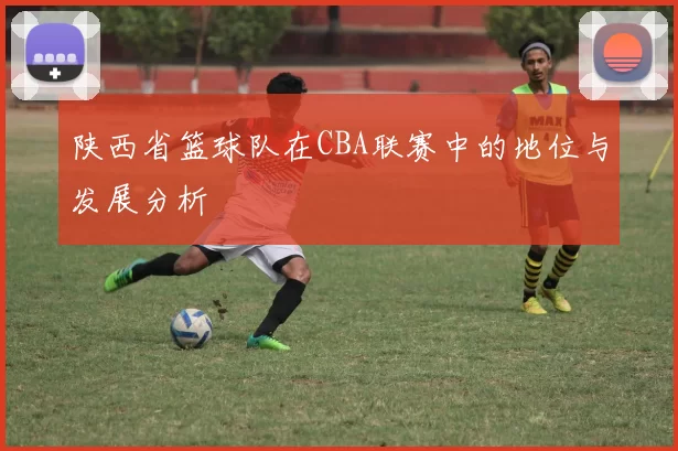陕西省篮球队在CBA联赛中的地位与发展分析