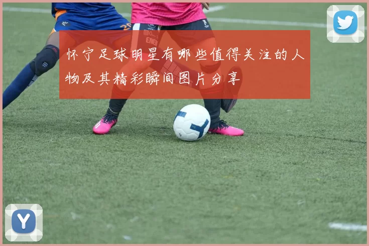 怀宁足球明星有哪些值得关注的人物及其精彩瞬间图片分享