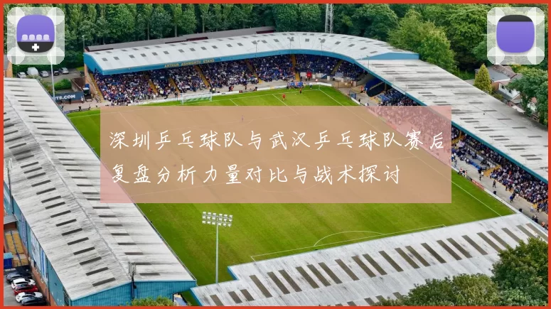 深圳乒乓球队与武汉乒乓球队赛后复盘分析力量对比与战术探讨