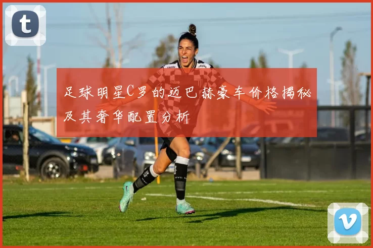 足球明星C罗的迈巴赫豪车价格揭秘及其奢华配置分析
