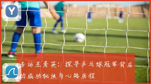 专访王秀英：探寻乒乓球冠军背后的成功秘诀与心路历程