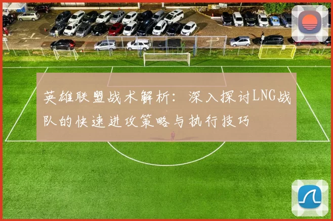 英雄联盟战术解析：深入探讨LNG战队的快速进攻策略与执行技巧