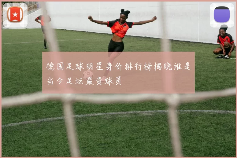 德国足球明星身价排行榜揭晓谁是当今足坛最贵球员
