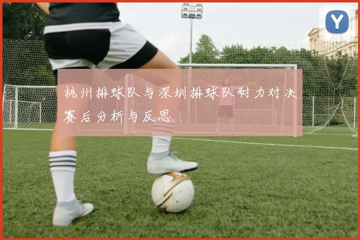 杭州排球队与深圳排球队耐力对决赛后分析与反思