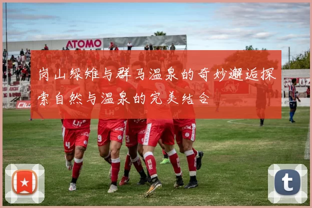 岗山绿雉与群马温泉的奇妙邂逅探索自然与温泉的完美结合