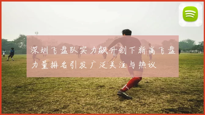 深圳飞盘队实力飙升创下新高飞盘力量排名引发广泛关注与热议