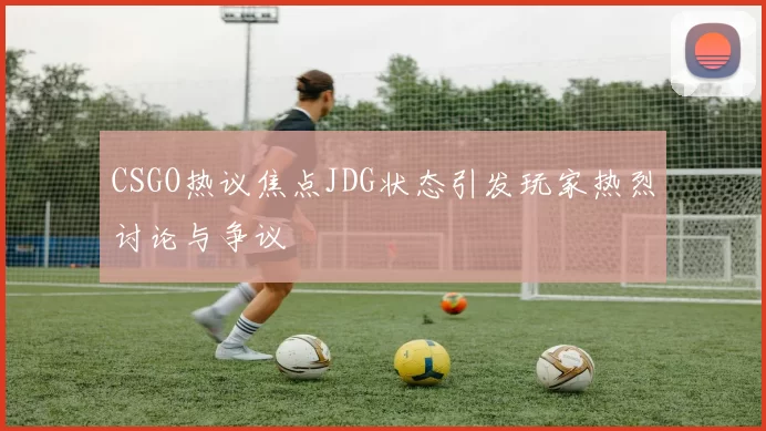 CSGO热议焦点JDG状态引发玩家热烈讨论与争议