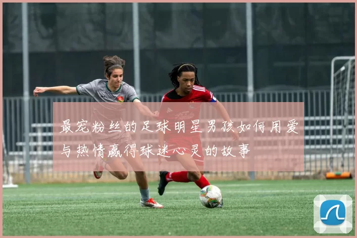 最宠粉丝的足球明星男孩如何用爱与热情赢得球迷心灵的故事