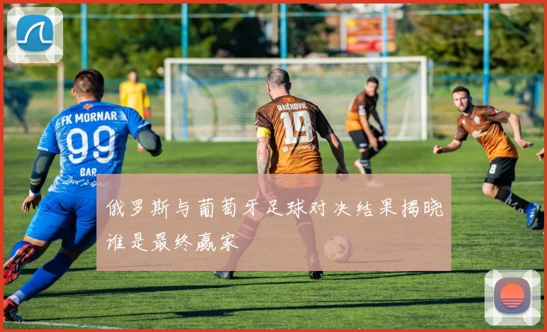俄罗斯与葡萄牙足球对决结果揭晓谁是最终赢家