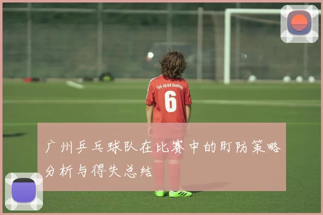 广州乒乓球队在比赛中的盯防策略分析与得失总结