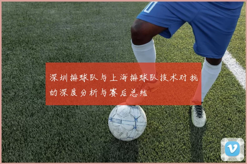 深圳排球队与上海排球队技术对抗的深度分析与赛后总结