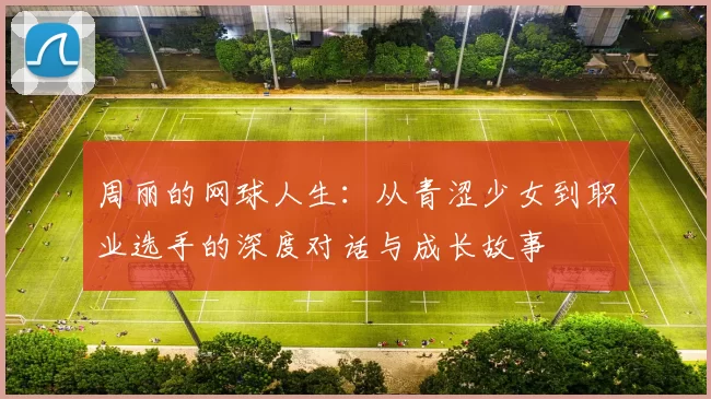 周丽的网球人生：从青涩少女到职业选手的深度对话与成长故事