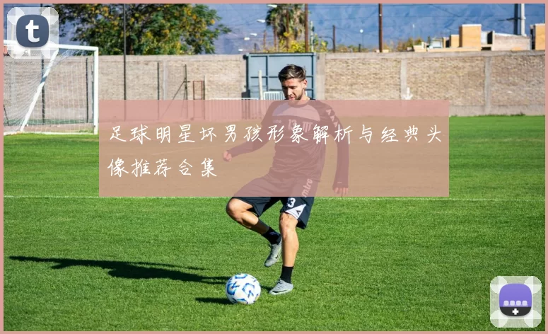足球明星坏男孩形象解析与经典头像推荐合集