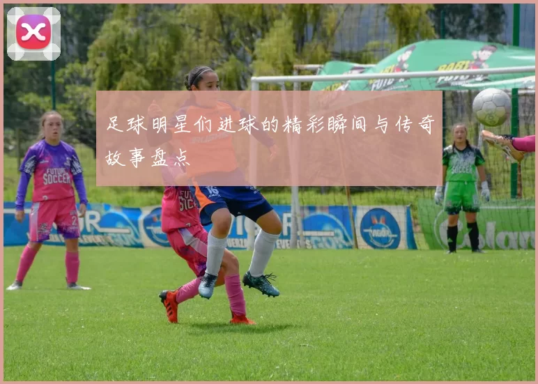 足球明星们进球的精彩瞬间与传奇故事盘点