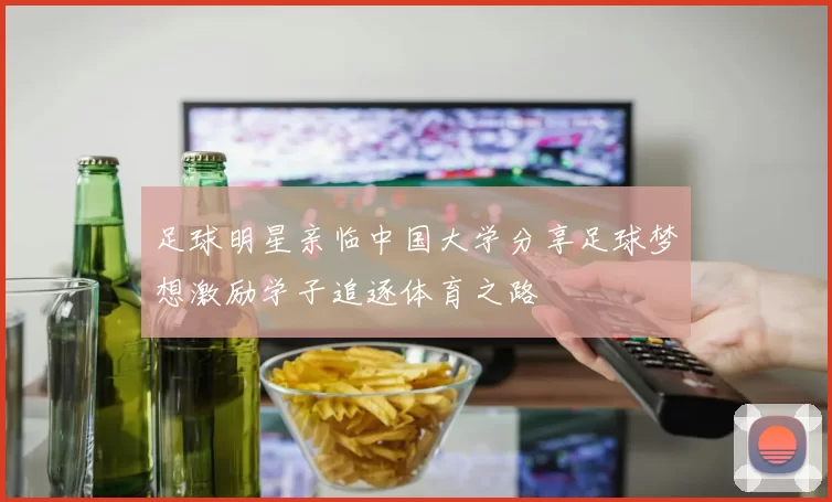 足球明星亲临中国大学分享足球梦想激励学子追逐体育之路