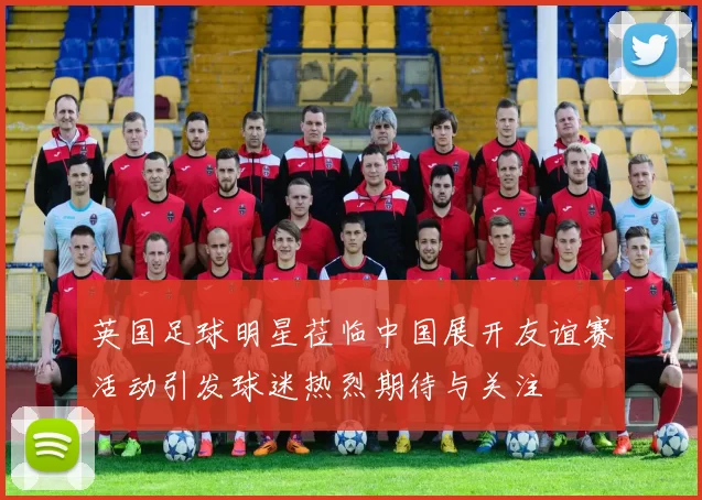 英国足球明星莅临中国展开友谊赛活动引发球迷热烈期待与关注