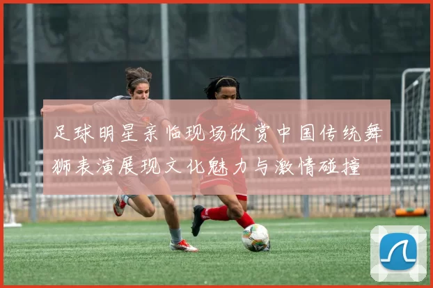 足球明星亲临现场欣赏中国传统舞狮表演展现文化魅力与激情碰撞