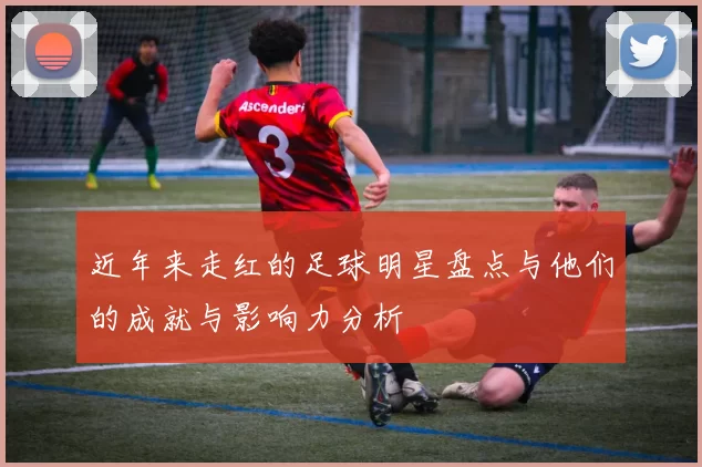 近年来走红的足球明星盘点与他们的成就与影响力分析