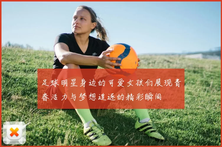 足球明星身边的可爱女孩们展现青春活力与梦想追逐的精彩瞬间