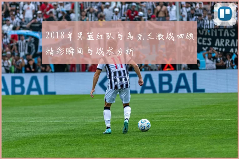2018年男篮红队与乌克兰激战回顾精彩瞬间与战术分析