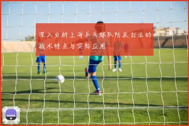 深入分析上海乒乓球队防反打法的战术特点与实际应用