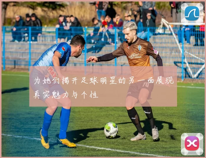 为她们揭开足球明星的另一面展现真实魅力与个性
