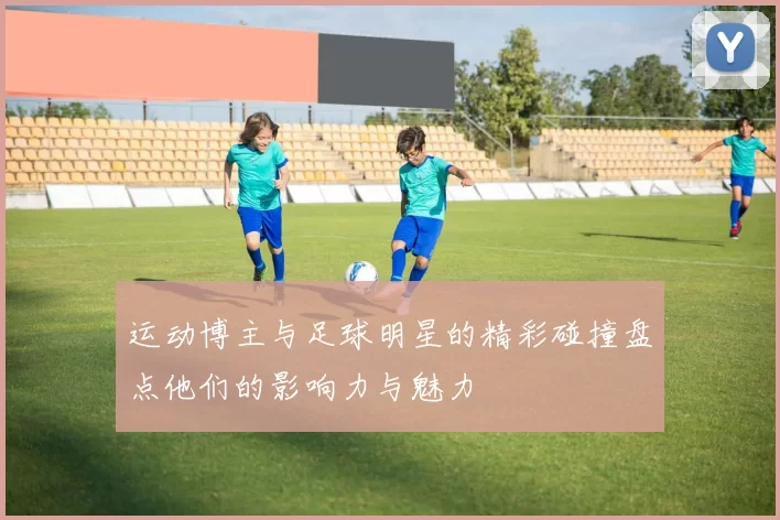 运动博主与足球明星的精彩碰撞盘点他们的影响力与魅力