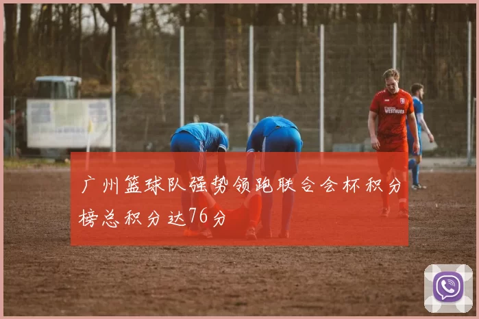 广州篮球队强势领跑联合会杯积分榜总积分达76分