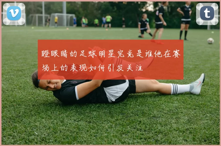 瞪眼睛的足球明星究竟是谁他在赛场上的表现如何引发关注