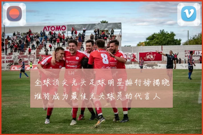 全球顶尖光头足球明星排行榜揭晓谁将成为最佳光头球员的代言人