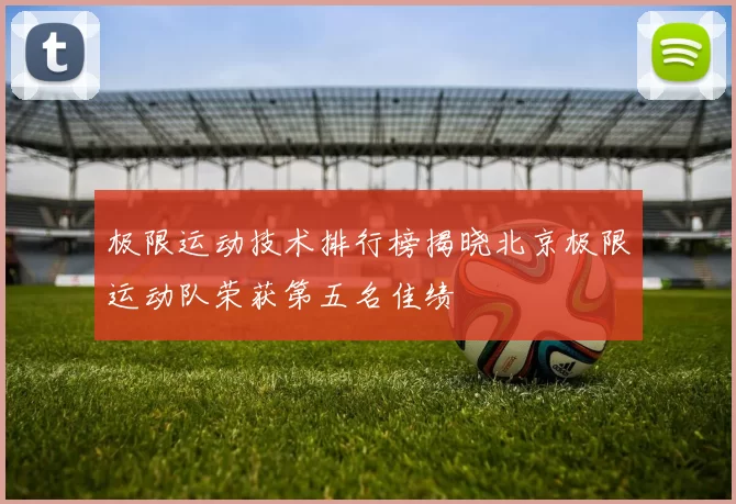极限运动技术排行榜揭晓北京极限运动队荣获第五名佳绩