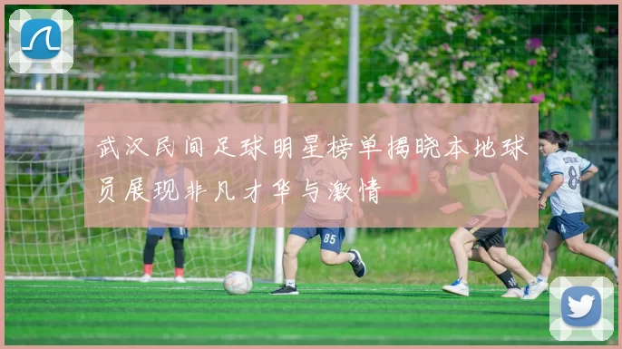 武汉民间足球明星榜单揭晓本地球员展现非凡才华与激情
