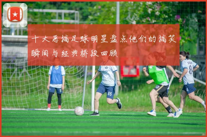 十大恶搞足球明星盘点他们的搞笑瞬间与经典桥段回顾