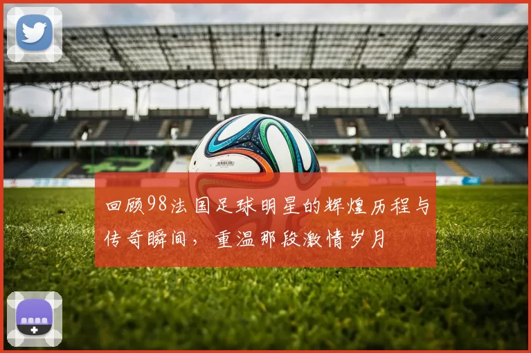 回顾98法国足球明星的辉煌历程与传奇瞬间，重温那段激情岁月