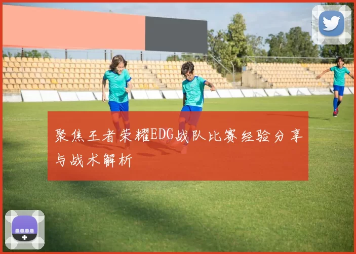 聚焦王者荣耀EDG战队比赛经验分享与战术解析