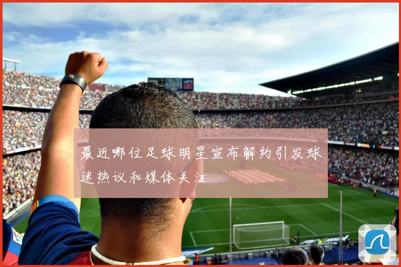 最近哪位足球明星宣布解约引发球迷热议和媒体关注