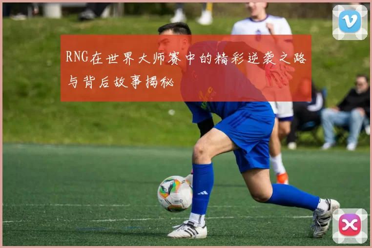 RNG在世界大师赛中的精彩逆袭之路与背后故事揭秘