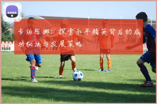 专访陈娜：探索和平精英背后的成功秘诀与发展策略